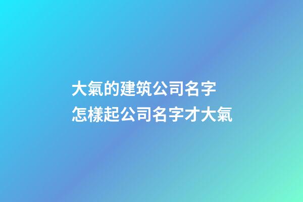 大氣的建筑公司名字 怎樣起公司名字才大氣-第1張-公司起名-玄機派
